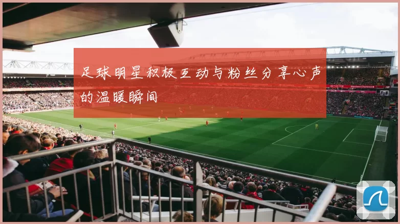 足球明星积极互动与粉丝分享心声的温暖瞬间