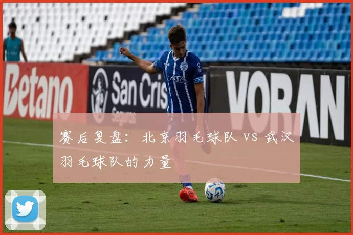 赛后复盘：北京羽毛球队 vs 武汉羽毛球队的力量