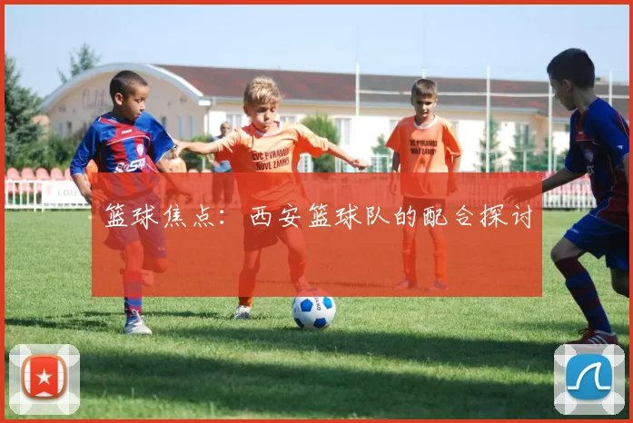 篮球焦点：西安篮球队的配合探讨