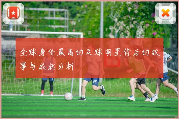 全球身价最高的足球明星背后的故事与成就分析