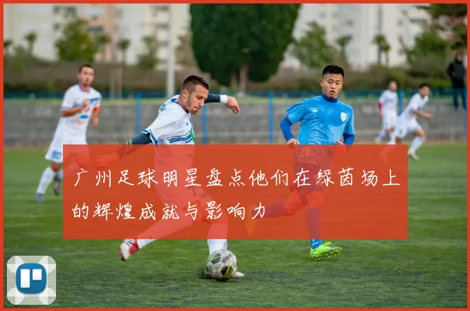广州足球明星盘点他们在绿茵场上的辉煌成就与影响力