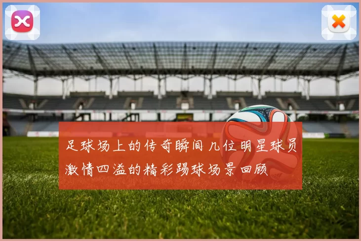 足球场上的传奇瞬间几位明星球员激情四溢的精彩踢球场景回顾
