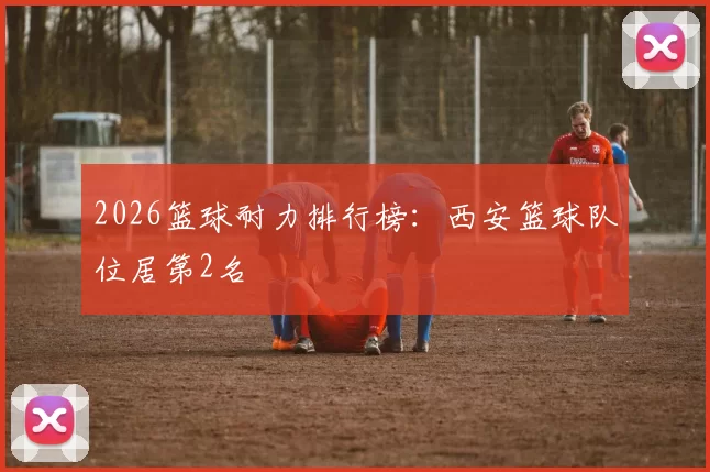2026篮球耐力排行榜：西安篮球队位居第2名