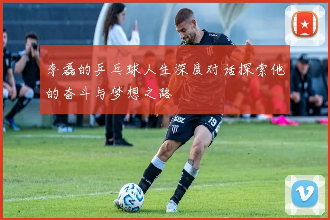 李磊的乒乓球人生深度对话探索他的奋斗与梦想之路