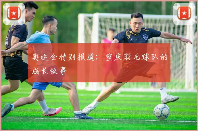 奥运会特别报道：重庆羽毛球队的成长故事