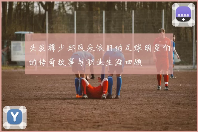 头发稀少却风采依旧的足球明星们的传奇故事与职业生涯回顾